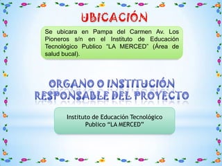 Se ubicara en Pampa del Carmen Av. Los
Pioneros s/n en el Instituto de Educación
Tecnológico Publico “LA MERCED” (Área de
salud bucal).




      Instituto de Educación Tecnológico
             Publico “LA MERCED”
 