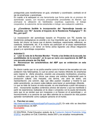 protagonista para transformarse en guía, orientador y coordinador, centrado en el
eje de enseñanza y aprendizaje.
En cuanto a la webquest es una herramienta que forma parte de un proceso de
aprendizaje guiado, con recursos principalmente procedentes de Internet, que
promueve la utilización de habilidades cognitivas superiores, el trabajo
cooperativo, la autonomía de los estudiantes e incluye una evaluación auténtica.
g- ¿Consideran factible la incorporación del “Aprendizaje basado en
Proyectos con TIC” durante el trayecto de la Residencia Pedagógica”? Si-
No, ¿por qué?
La incorporación del aprendizaje basado en Proyectos con TIC durante las
residencias pedagógicas es posible y es muy importante que se realice, ya que a
través del mismo se busca que el alumno investigue, experimente, reflexione, se
cuestione, fundamente, etc. A la misma vez participen en el grupo expresándose
con total libertad y sin temor en forma activa logrando una eficaz integración
grupal y un aprendizaje cooperativo.
Actividad 2:
a- Lean la nota de la Revista Monitor: “Frente a los límites de la escuela, las
posibilidades de la escuela”, en la que se narra una experiencia de ABP de
una escuela primaria de City Bell.
b- Reconozcan las características del ABP que se evidencian en esta
experiencia.
Se dieron cuenta que no se podía enseñar como lo hacen en las escuelas con una
población más heterogénea, lo cual se pensó una manera diferente de enseñanza
para mejorar la oferta educativa, creando una propuesta movilizadora, proactiva,
un incentivo para que los chicos que posea una práctica fundamental para la
producción cultural. Una maqueta, una lámina, una obra de teatro, una
representación, una canción, algo que ellos puedan visualizar y mostrar lo que
están aprendiendo, se crearon aulas talleres para lograr un aprendizaje diferente.
Lo que se trata de buscar en esta escuela, es una enseñanza a partir del ensayo y
error, incorporando aquellos contenidos previos del alumno y que los manifieste a
partir de experiencias realizadas en la clase o proyectos con la ayuda del docente
para que no se sientan que son incapaces o un fracaso en el aprendizaje y un
reconocimiento a su persona de que ellos además de su situación de vida pueden
aprender normalmente como cualquier persona en el mundo.
c- Para leer en casa:
http://www.eduteka.org/AprendizajePorProyectos.php[1]. En este sitio se describen
las características de ABP.
Incompleto
[1] EDUTEKA, Portal Educativo gratuito de la Fundación Gabriel Piedrahita Uribe
(FGPU), se publica en Cali, Colombia, desde 2001 y se actualiza mensualmente.
 