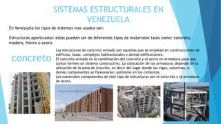SISTEMAS ESTRUCTURALES EN
VENEZUELA
En Venezuela los tipos de sistemas mas usados son:
Estructuras aporticadas: estas pueden ser de diferentes tipos de materiales tales como: concreto,
madera, hierro o acero.
concreto
Las estructuras de concreto armado son aquellas que se emplean en construcciones de
edificios, lozas, complejos habitacionales y demás edificaciones.
El concreto armado es la combinación del concreto y el acero en armadura para que
juntos formen un sistema constructivo. La colocación de las armaduras depende de la
ubicación de la zona de tracción, es decir del lugar donde las vigas, columnas, o
demás componentes se flexionarán; asimismo en los cimientos
Los materiales componentes de este tipo de estructuras son el concreto y la armadura
de acero.
 