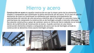 Hierro y acero
Construcción en acero es aquella construcción en que la mayor parte de los elementos
simples o compuestos que constituyen la parte estructural son de acero. En el caso en que los
elementos de acero se constituyan en elementos que soportan principalmente las
solicitaciones de tracción de una estructura mientras que el hormigón (o concreto) toma las
solicitaciones de compresión la construcción es de hormigón armado o concreto reforzado.
Esa solución constructiva a pesar de contener acero en forma de hierro redondo no se incluye
dentro de la definición de Construcción en Acero. Cuando conviven en una misma
construcción elementos simples o compuestos de acero con los de hormigón armado la
construcción se denomina mixta (acero-hormigón armado).
 
