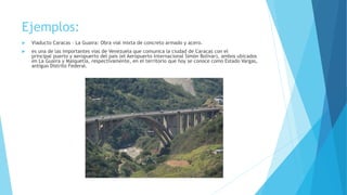 Ejemplos:
 Viaducto Caracas – La Guaira: Obra vial mixta de concreto armado y acero.
 es una de las importantes vias de Venezuela que comunica la ciudad de Caracas con el
principal puerto y aeropuerto del país (el Aeropuerto Internacional Simón Bolívar), ambos ubicados
en La Guaira y Maiquetía, respectivamente, en el territorio que hoy se conoce como Estado Vargas,
antiguo Distrito Federal.
 