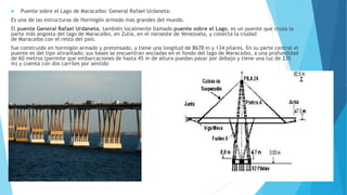  Puente sobre el Lago de Maracaibo: General Rafael Urdaneta:
Es una de las estructuras de Hormigón armado mas grandes del mundo.
El puente General Rafael Urdaneta, también localmente llamado puente sobre el Lago, es un puente que cruza la
parte más angosta del lago de Maracaibo, en Zulia, en el noroeste de Venezuela, y conecta la ciudad
de Maracaibo con el resto del país.
fue construido en hormigón armado y pretensado, y tiene una longitud de 8678 m y 134 pilares. En su parte central el
puente es del tipo atirantado; sus bases se encuentran ancladas en el fondo del lago de Maracaibo, a una profundidad
de 60 metros (permite que embarcaciones de hasta 45 m de altura puedan pasar por debajo y tiene una luz de 235
m) y cuenta con dos carriles por sentido
 