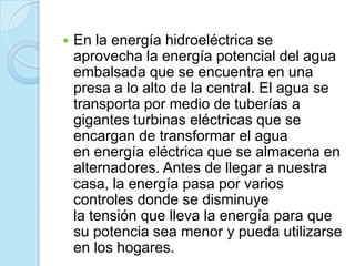  En la energía hidroeléctrica se
aprovecha la energía potencial del agua
embalsada que se encuentra en una
presa a lo alto de la central. El agua se
transporta por medio de tuberías a
gigantes turbinas eléctricas que se
encargan de transformar el agua
en energía eléctrica que se almacena en
alternadores. Antes de llegar a nuestra
casa, la energía pasa por varios
controles donde se disminuye
la tensión que lleva la energía para que
su potencia sea menor y pueda utilizarse
en los hogares.
 