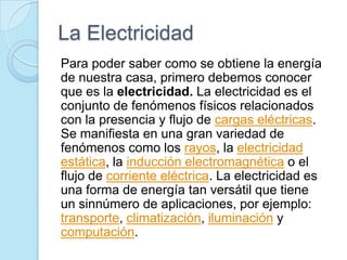 La Electricidad
Para poder saber como se obtiene la energía
de nuestra casa, primero debemos conocer
que es la electricidad. La electricidad es el
conjunto de fenómenos físicos relacionados
con la presencia y flujo de cargas eléctricas.
Se manifiesta en una gran variedad de
fenómenos como los rayos, la electricidad
estática, la inducción electromagnética o el
flujo de corriente eléctrica. La electricidad es
una forma de energía tan versátil que tiene
un sinnúmero de aplicaciones, por ejemplo:
transporte, climatización, iluminación y
computación.
 
