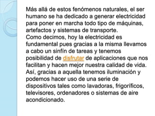 Más allá de estos fenómenos naturales, el ser
humano se ha dedicado a generar electricidad
para poner en marcha todo tipo de máquinas,
artefactos y sistemas de transporte.
Como decimos, hoy la electricidad es
fundamental pues gracias a la misma llevamos
a cabo un sinfín de tareas y tenemos
posibilidad de disfrutar de aplicaciones que nos
facilitan y hacen mejor nuestra calidad de vida.
Así, gracias a aquella tenemos iluminación y
podemos hacer uso de una serie de
dispositivos tales como lavadoras, frigoríficos,
televisores, ordenadores o sistemas de aire
acondicionado.
 