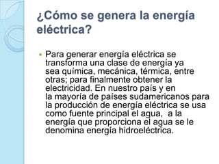 ¿Cómo se genera la energía
eléctrica?
 Para generar energía eléctrica se
transforma una clase de energía ya
sea química, mecánica, térmica, entre
otras; para finalmente obtener la
electricidad. En nuestro país y en
la mayoría de países sudamericanos para
la producción de energía eléctrica se usa
como fuente principal el agua, a la
energía que proporciona el agua se le
denomina energía hidroeléctrica.
 