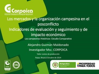 Los mercados y la organización campesina en el 
posconflicto 
Indicadores de evaluación y seguimiento y de 
impacto económico 
Los campesinos Históricos- Estudio Comparativo 
Alejandro Guzmán Maldonado 
Investigador Msc. CORPOICA 
Taller costos de producción 
Paipa, Boyacá Octubre de 2014 
 