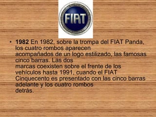 1982  En 1982, sobre la trompa del FIAT Panda, los cuatro rombos aparecen acompañados de un logo estilizado, las famosas cinco barras. Las dos marcas coexisten sobre el frente de los vehículos hasta 1991, cuando el FIAT Cinquecento es presentado con las cinco barras adelante y los cuatro rombos detrás.  