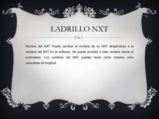 LADRILLO NXT 
Nombre del NXT Puede cambiar el nombre de su NXT dirigiéndose a la 
ventana del NXT en el software. Se puede acceder a esta ventana desde el 
controlador. Los nombres del NXT pueden tener como máximo ocho 
caracteres de longitud. 
 