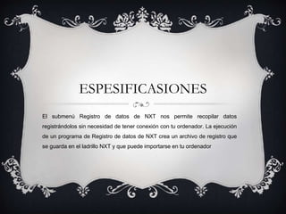 ESPESIFICASIONES 
El submenú Registro de datos de NXT nos permite recopilar datos 
registrándolos sin necesidad de tener conexión con tu ordenador. La ejecución 
de un programa de Registro de datos de NXT crea un archivo de registro que 
se guarda en el ladrillo NXT y que puede importarse en tu ordenador 
 