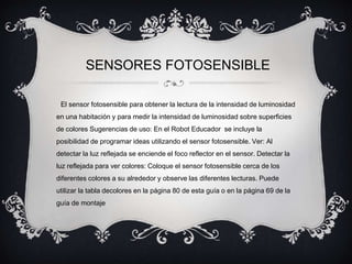 SENSORES FOTOSENSIBLE 
El sensor fotosensible para obtener la lectura de la intensidad de luminosidad 
en una habitación y para medir la intensidad de luminosidad sobre superficies 
de colores Sugerencias de uso: En el Robot Educador se incluye la 
posibilidad de programar ideas utilizando el sensor fotosensible. Ver: Al 
detectar la luz reflejada se enciende el foco reflector en el sensor. Detectar la 
luz reflejada para ver colores: Coloque el sensor fotosensible cerca de los 
diferentes colores a su alrededor y observe las diferentes lecturas. Puede 
utilizar la tabla decolores en la página 80 de esta guía o en la página 69 de la 
guía de montaje 
 