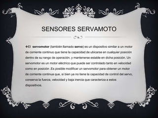 SENSORES SERVAMOTO 
❖El servomotor (también llamado servo) es un dispositivo similar a un motor 
de corriente continuo que tiene la capacidad de ubicarse en cualquier posición 
dentro de su rango de operación, y mantenerse estable en dicha posición. Un 
servomotor es un motor eléctrico que puede ser controlado tanto en velocidad 
como en posición .Es posible modificar un servomotor para obtener un motor 
de corriente continua que, si bien ya no tiene la capacidad de control del servo, 
conserva la fuerza, velocidad y baja inercia que caracteriza a estos 
dispositivos. 
 
