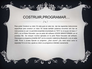 COSTRUIR,PROGRAMAR… 
Para poder Construir su robot. En esta guía en esta nos dan las siguientes instrucciones 
específicas para construir un robot. En donde también podemos encontrar otro tipo de 
instrucciones la cual no permitirá ensamblar el prototipito en “NTX” en el equipo de base n.º 
9797 y en el Robot Educador, que es parte del software LEGO® MINDSTORMS® con el 
prototipo Ntx Se incluyen muchos ejemplos en la parte Robot Educador del software. 
Descargue su programa al ladrillo NXT con la conexión inalámbrica Bluetooth o con el cable 
USB. Poner a prueba Ejecute su programa. ¿Qué ocurre? ¿Su robot actuó como lo 
esperaba? Si no lo hizo, ajuste su robot o su programa e inténtelo nuevamente 
 