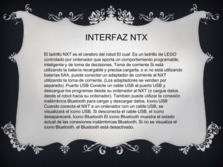 INTERFAZ NTX 
El ladrillo NXT es el cerebro del robot El cual Es un ladrillo de LEGO 
controlado por ordenador que aporta un comportamiento programable, 
inteligente y de toma de decisiones. Toma de corriente Si está 
utilizando la batería recargable y precisa cargarla, o si no está utilizando 
baterías 6AA, puede conectar un adaptador de corriente al NXT 
utilizando la toma de corriente. (Los adaptadores se venden por 
separado). Puerto USB Conecte un cable USB al puerto USB y 
descargue los programas desde su ordenador al NXT (o cargue datos 
desde el robot hacia su ordenador). También puede utilizar la conexión 
inalámbrica Bluetooth para cargar y descargar datos. Icono USB 
Cuando conecta el NXT a un ordenador con un cable USB, se 
visualizará el icono USB. Si desconecta el cable USB, el icono 
desaparecerá. Icono Bluetooth El icono Bluetooth muestra el estado 
actual de las conexiones inalámbricas Bluetooth. Si no se visualiza el 
icono Bluetooth, el Bluetooth está desactivado. 
 