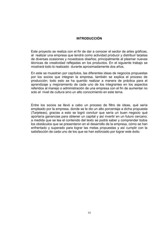 INTRODUCCIÓN


Este proyecto se realiza con el fin de dar a conocer el sector de artes gráficas,
al realizar una empresa que tendrá como actividad producir y distribuir tarjetas
de diversas ocasiones y novedosos diseños; principalmente al plasmar nuevas
técnicas de creatividad reflejadas en los productos. En el siguiente trabajo se
mostrará todo lo realizado durante aproximadamente dos años.
En este se muestran por capítulos, las diferentes ideas de negocios propuestas
por los socios que integran la empresa, también se explica el proceso de
producción; todo esto se ha querido realizar a manera de práctica para el
aprendizaje y mejoramiento de cada uno de los integrantes en los aspectos
referidos al manejo o administración de una empresa con el fin de aumentar no
solo el nivel de cultura sino un alto conocimiento en este tema.


Entre los socios se llevó a cabo un proceso de filtro de ideas, qué sería
empleado por la empresa, donde se le dio un alto porcentaje a dicha propuesta
(Tarjeteas), gracias a esto se logró concluir que sería un buen negocio qué
aportaría ganancias para obtener un capital y así invertir en un futuro cercano;
a medida que se lea el contenido del texto se podrá saber y comprender todos
los obstáculos que se presentaron en el desarrollo de la empresa, cómo se han
enfrentado y superado para lograr las metas propuestas y así cumplir con la
satisfacción de cada uno de los que se han esforzado por lograr este éxito.




                                       13
 