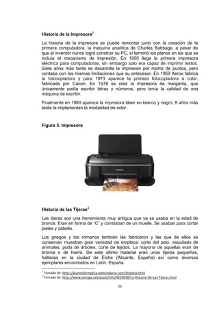 Historia de la Impresora1
La historia de la impresora se puede remontar junto con la creación de la
primera computadora, la máquina analítica de Charles Babbage, a pesar de
que el inventor nunca logró construir su PC, sí terminó los planos en los que se
incluía el mecanismo de impresión. En 1950 llega la primera impresora
eléctrica para computadoras, sin embargo solo era capaz de imprimir textos.
Siete años más tarde se desarrolla la impresión por matriz de puntos, pero
contaba con las mismas limitaciones que su antecesor. En 1959 Xerox fabrica
la fotocopiadora y para 1973 aparece la primera fotocopiadora a color,
fabricada por Canon. En 1978 se crea la impresora de margarita, que
únicamente podía escribir letras y números, pero tenía la calidad de una
máquina de escribir.
Finalmente en 1980 aparece la impresora láser en blanco y negro, 8 años más
tarde le implementan la modalidad de color.


Figura 3. Impresora




Historia de las Tijeras2
Las tijeras son una herramienta muy antigua que ya se usaba en la edad de
bronce. Eran en forma de “C” y constaban de un muelle. Se usaban para cortar
pieles y cabello.
Los griegos y los romanos también las fabricaron y las que de ellos se
conservan muestran gran variedad de empleos: corte del pelo, esquilado de
animales, poda de árboles, corte de tejidos. La mayoría de aquellas eran de
bronce o de hierro. De este último material eran unas tijeras pequeñas,
halladas en la ciudad de Elche (Alicante, España) así como diversos
ejemplares encontrados en León, España.
1
    Tomado de: http://aluminformatica.webcindario.com/Historia.html
2
    Tomado de: http://www.taringa.net/posts/info/4255030/La-Historia-De-Las-Tijeras.html

                                                   26
 