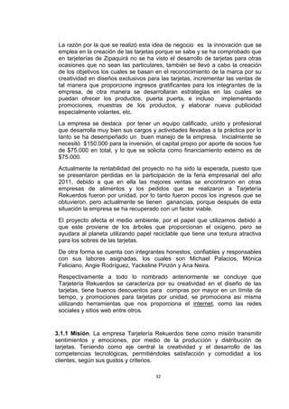 La razón por la que se realizó esta idea de negocio es la innovación que se
 emplea en la creación de las tarjetas porque se sabe y se ha comprobado que
 en tarjeterías de Zipaquirá no se ha visto el desarrollo de tarjetas para otras
 ocasiones que no sean las particulares, también se llevó a cabo la creación
 de los objetivos los cuales se basan en el reconocimiento de la marca por su
 creatividad en diseños exclusivos para las tarjetas, incrementar las ventas de
 tal manera que proporcione ingresos gratificantes para los integrantes de la
 empresa, de otra manera se desarrollaran estrategias en las cuales se
 puedan ofrecer los productos, puerta puerta, e incluso implementando
 promociones, muestras de los productos, y elaborar nueva publicidad
 especialmente volantes, etc.
 La empresa se destaca por tener un equipo calificado, unido y profesional
 que desarrolla muy bien sus cargos y actividades llevadas a la práctica por lo
 tanto se ha desempeñado un buen manejo de la empresa. Inicialmente se
 necesitó $150.000 para la inversión, el capital propio por aporte de socios fue
 de $75.000 en total, y lo que se solicita como financiamiento externo es de
 $75.000.
 Actualmente la rentabilidad del proyecto no ha sido la esperada, puesto que
 se presentaron perdidas en la participación de la feria empresarial del año
 2011, debido a que en ella las mejores ventas se encontraron en otras
 empresas de alimentos y los pedidos que se realizaron a Tarjetería
 Rekuerdos fueron por unidad, por lo tanto fueron pocos los ingresos que se
 obtuvieron, pero actualmente se tienen ganancias, porque después de esta
 situación la empresa se ha recuperado con un factor viable.
 El proyecto afecta el medio ambiente, por el papel que utilizamos debido a
 que este proviene de los árboles que proporcionan el oxígeno, pero se
 ayudara al planeta utilizando papel reciclable que tiene una textura atractiva
 para los sobres de las tarjetas.
 De otra forma se cuenta con integrantes honestos, confiables y responsables
 con sus labores asignadas, los cuales son Michael Palacios, Mónica
 Feliciano, Angie Rodríguez, Yackeline Pinzón y Ana Neira.
 Respectivamente a todo lo nombrado anteriormente se concluye que
 Tarjetería Rekuerdos se caracteriza por su creatividad en el diseño de las
 tarjetas, tiene buenos descuentos para compras por mayor en un límite de
 tiempo, y promociones para tarjetas por unidad, se promociona así misma
 utilizando herramientas que nos proporciona el internet, como las redes
 sociales y sitios web entre otros.


3.1.1 Misión. La empresa Tarjetería Rekuerdos tiene como misión transmitir
sentimientos y emociones, por medio de la producción y distribución de
tarjetas. Teniendo como eje central la creatividad y el desarrollo de las
competencias tecnológicas, permitiéndoles satisfacción y comodidad a los
clientes, según sus gustos y criterios.

                                      32
 