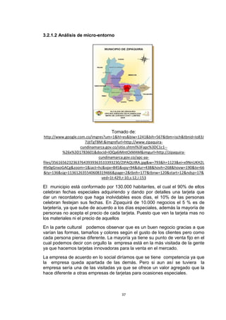 3.2.1.2 Análisis de micro-entorno




                                 Tomado de:
http://www.google.com.co/imgres?um=1&hl=es&biw=1241&bih=567&tbm=isch&tbnid=Io83J
                      7JjtTgT8M:&imgrefurl=http://www.zipaquira-
                   cundinamarca.gov.co/sitio.shtml%3Fapc%3DC1c1--
           %26x%3D1783601&docid=IOQa6IMntCkMAM&imgurl=http://zipaquira-
                              cundinamarca.gov.co/apc-aa-
files/35616562323637643939363533393230/ZIPAQUIRA.jpg&w=793&h=1123&ei=x9NnUKH2L
4fe0gGnxoGACg&zoom=1&iact=hc&vpx=845&vpy=94&dur=438&hovh=268&hovw=190&tx=66
&ty=136&sig=113612635540608319466&page=2&tbnh=177&tbnw=120&start=12&ndsp=17&
                               ved=1t:429,r:10,s:12,i:153

El municipio está conformado por 130.000 habitantes, el cual el 90% de ellos
celebran fechas especiales adquiriendo y dando por detalles una tarjeta que
dar un recordatorio que haga inolvidables esos días, el 10% de las personas
celebran festejan sus fechas. En Zipaquirá de 10.000 negocios el 5 % es de
tarjetería, ya que sube de acuerdo a los días especiales, además la mayoría de
personas no acepta el precio de cada tarjeta. Puesto que ven la tarjeta mas no
los materiales ni el precio de aquellos
En la parte cultural podemos observar que es un buen negocio gracias a que
varían las formas, tamaños y colores según el gusto de los clientes pero como
cada persona piensa diferente. La mayoría ya tiene su punto de venta fijo en el
cual podemos decir con orgullo la empresa está en la más visitada de la gente
ya que hacemos tarjetas innovadoras para la venta en el mercado.
La empresa de acuerdo en lo social diríamos que se tiene competencia ya que
la empresa queda apartada de las demás. Pero si aun así se tuviera la
empresa sería una de las visitadas ya que se ofrece un valor agregado que la
hace diferente a otras empresas de tarjetas para ocasiones especiales.



                                       37
 