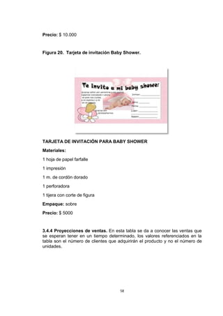 Precio: $ 10.000


Figura 20. Tarjeta de invitación Baby Shower.




TARJETA DE INVITACIÓN PARA BABY SHOWER
Materiales:
1 hoja de papel farfalle
1 impresión
1 m. de cordón dorado
1 perforadora
1 tijera con corte de figura
Empaque: sobre
Precio: $ 5000


3.4.4 Proyecciones de ventas. En esta tabla se da a conocer las ventas que
se esperan tener en un tiempo determinado, los valores referenciados en la
tabla son el número de clientes que adquirirán el producto y no el número de
unidades.




                                     58
 