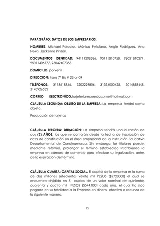 PARAGRÁFO: DATOS DE LOS EMPRESARIOS:

NOMBRES: Michael Palacios, Mónica Feliciano, Angie Rodríguez, Ana
Neira, Jackeline Pinzón.

DOCUMENTOS IDENTIDAD:         94111208586,   95111010758,   96021810271,
95071406777, 96042407353.

DOMICILIO: porvenir

DIRECCION: trans 7ª Bis # 22-a -09

TELÉFONOS:     3118618866,    3202229806,    31334000425,    3014858448,
3143926532

CORREO       ELECTRONICO:tarjeteriarecuerdos.pme@hotmail.com

CLAUSULA SEGUNDA: OBJETO DE LA EMPRESA: La empresa tendrá como
objeto:

Producción de tarjetas



CLÁUSULA TERCERA: DURACIÓN: La empresa tendrá una duración de
dos (2) AÑOS, los que se contarán desde la fecha de inscripción de
acta de constitución en el área empresarial de la Institución Educativa
Departamental de Cundinamarca. Sin embargo, los titulares puede,
mediante reforma, prolongar el término establecido Inscribiendo la
empresa en cámara de comercio para efectuar su legalización, antes
de la expiración del término.



CLÁUSULA CUARTA: CAPITAL SOCIAL. El capital de la empresa es la suma
de dos millones setecientos veinte mil PESOS ($2720000) el cual se
encuentra dividido en 5 cuotas de un valor nominal de quinientos
cuarenta y cuatro mil PESOS ($544.000) cada una, el cual ha sido
pagado en su totalidad a la Empresa en dinero efectivo o recursos de
la siguiente manera:



                                     75
 