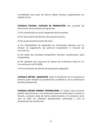 contabilidad que para tal efecto deban llevarse, registrándolos en
debida forma.



CLÁUSULA NOVENA: CAUSALES DE TERMINACIÓN. Son causales de
terminación de la empresa las siguientes:

1) Por voluntad de los socios integrantes de la empresa.

2) Por vencimiento del término de duración previsto.

3) Por ausencia permanente del socio.

4) Por imposibilidad de desarrollar las actividades previstas que no
infrinjan el reglamento de práctica empresarial ni manual de
convivencia.

5) Por orden de autoridad competente (rectoría, coordinación, área
empresarial).

6) Por pérdidas que reduzcan el capital de la Empresa hasta en un
cincuenta por ciento (50%).

7) Por la iniciación de trámite de liquidación obligatoria.



CLÁUSULA DÉCIMA: LIQUIDADOR. Hará la liquidación de la empresa la
persona quien designe la coordinación académica con la verificación
del área empresarial.



CLÁUSULA DÉCIMA PRIMERA: PROHIBICIONES. En ningún caso los socios
podrán directamente o por interpuesta persona retirar para sí o para un
tercero, cualquier clase de bienes pertenecientes a la empresa, salvo
que se trate de utilidades debidamente justificadas y con la
autorización de la Institución.




                                     77
 