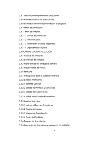 3.3.7 Descripción del proceso de producción.
3.3.8 Buenas prácticas de Manufactura.
3.3.9 El impacto ambiental generado por el proyecto.
3.3.10 Plan de producción
3.3.11 Plan de compras.
3.3.11.1 Costos de producción
3.3.11.2 Infraestructura.
3.3.11.3 Parámetros técnicos especiales.
3.3.11.4 Organismos de Apoyo.
3.4 PLAN DE COMERCIALIZACIÓN
3.4.1 Análisis del Mercado
3.4.2 Estrategia de Mercado.
3.4.3 Ficha técnica del producto o servicio.
3.4.4 Proyecciones de ventas.
3.5 FINANZAS
3.5.1 Presupuesto para la puesta en marcha.
3.5.2 Estados financieros.
3.5.2.1 Balance General.
3.5.2.2 Estado de Pérdidas y Ganancias
3.5.2.3 Estado de Flujo de Caja:

3.5.2.4 Notas a los Estados Financieros.

3.5.3 Análisis financiero.
3.5.3.1 Índices o Razones financieras
3.5.3.2 Capital de trabajo.
3.5.3.3 Margen de Contribución.
3.5.3.4 Punto de Equilibrio.
3.5.4 Fuentes de financiación.
3.5.5 Conclusiones financieras y evaluación de viabilidad.

                                        8
 