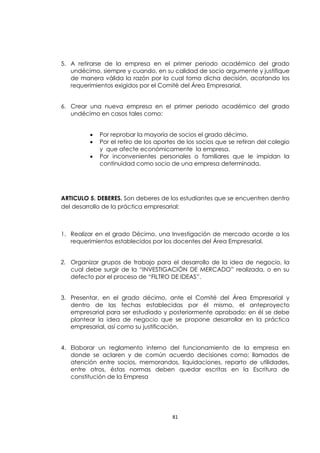 5. A retirarse de la empresa en el primer periodo académico del grado
   undécimo, siempre y cuando, en su calidad de socio argumente y justifique
   de manera válida la razón por la cual toma dicha decisión, acatando los
   requerimientos exigidos por el Comité del Área Empresarial.


6. Crear una nueva empresa en el primer periodo académico del grado
   undécimo en casos tales como:


            Por reprobar la mayoría de socios el grado décimo.
            Por el retiro de los aportes de los socios que se retiran del colegio
             y que afecte económicamente la empresa.
            Por inconvenientes personales o familiares que le impidan la
             continuidad como socio de una empresa determinada.




ARTICULO 5. DEBERES. Son deberes de los estudiantes que se encuentren dentro
del desarrollo de la práctica empresarial:



1. Realizar en el grado Décimo, una Investigación de mercado acorde a los
   requerimientos establecidos por los docentes del Área Empresarial.


2. Organizar grupos de trabajo para el desarrollo de la idea de negocio, la
   cual debe surgir de la “INVESTIGACIÓN DE MERCADO” realizada, o en su
   defecto por el proceso de “FILTRO DE IDEAS”.


3. Presentar, en el grado décimo, ante el Comité del Área Empresarial y
   dentro de las fechas establecidas por él mismo, el anteproyecto
   empresarial para ser estudiado y posteriormente aprobado; en él se debe
   plantear la idea de negocio que se propone desarrollar en la práctica
   empresarial, así como su justificación.


4. Elaborar un reglamento interno del funcionamiento de la empresa en
   donde se aclaren y de común acuerdo decisiones como: llamados de
   atención entre socios, memorandos, liquidaciones, reparto de utilidades,
   entre otros, éstas normas deben quedar escritas en la Escritura de
   constitución de la Empresa




                                       81
 