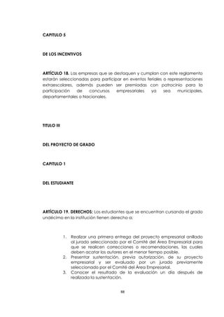 CAPITULO 5



DE LOS INCENTIVOS



ARTÍCULO 18. Las empresas que se destaquen y cumplan con este reglamento
estarán seleccionadas para participar en eventos feriales o representaciones
extraescolares, además pueden ser premiadas con patrocinio para la
participación   de   concursos     empresariales   ya     sea    municipales,
departamentales o Nacionales.




TITULO III



DEL PROYECTO DE GRADO



CAPITULO 1



DEL ESTUDIANTE




ARTÍCULO 19. DERECHOS: Los estudiantes que se encuentran cursando el grado
undécimo en la institución tienen derecho a:



             1.   Realizar una primera entrega del proyecto empresarial anillado
                  al jurado seleccionado por el Comité del Área Empresarial para
                  que se realicen correcciones o recomendaciones, las cuales
                  deben acatar los autores en el menor tiempo posible.
             2.   Presentar sustentación, previa autorización, de su proyecto
                  empresarial y ser evaluado por un jurado previamente
                  seleccionado por el Comité del Área Empresarial.
             3.   Conocer el resultado de la evaluación un día después de
                  realizada la sustentación.


                                         88
 