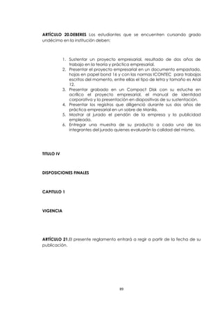 ARTÍCULO 20.DEBERES Los estudiantes que se encuentren cursando grado
undécimo en la institución deben:



            1. Sustentar un proyecto empresarial, resultado de dos años de
               trabajo en la teoría y práctica empresarial.
            2. Presentar el proyecto empresarial en un documento empastado,
               hojas en papel bond 16 y con las normas ICONTEC para trabajos
               escritos del momento, entre ellas el tipo de letra y tamaño es Arial
               12.
            3. Presentar grabado en un Compact Disk con su estuche en
               acrílico el proyecto empresarial, el manual de identidad
               corporativa y la presentación en diapositivas de su sustentación.
            4. Presentar los registros que diligenció durante sus dos años de
               práctica empresarial en un sobre de Manila.
            5. Mostrar al jurado el pendón de la empresa y la publicidad
               empleada.
            6. Entregar una muestra de su producto a cada uno de los
               integrantes del jurado quienes evaluarán la calidad del mismo.




TITULO IV



DISPOSICIONES FINALES



CAPITULO 1



VIGENCIA




ARTÍCULO 21.El presente reglamento entrará a regir a partir de la fecha de su
publicación.




                                         89
 