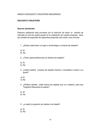 ANEXO D.ENCUESTA TARJETERÍA REKUERDOS


ENCUESTA TARJETERÍA



Buenos días/tardes

Estamos realizando esta encuesta con la intención de hacer un estudio de
mercado el cual nos podrá ayudar en la realización de nuestra empresa, sería
tan amable de responder las siguientes preguntas solo serán unos minutos.



   1. ¿Desea usted tener un lugar a donde llegar a comprar las tarjetas?

   a) Si
   b) No

   2. ¿Tiene usted preferencias en diseños de tarjetas?

   a) Si
   b) No

   3. ¿Usted prefiere comprar las tarjetas hechas o mandarlas a hacer a su
      gusto?

   a) Si
   b) No

   4. ¿Prefiere diseñar usted mismo las tarjetas que va a obtener, para que
      Tarjetería Rekuerdos la realice?

   a) Si
   b) No




   5. ¿a usted Le gustaría ver realizar una tarjeta?

   a) Si
   b) No



                                       90
 