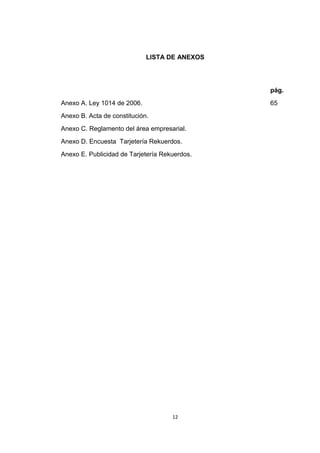 LISTA DE ANEXOS




                                               pág.
Anexo A. Ley 1014 de 2006.                     65
Anexo B. Acta de constitución.
Anexo C. Reglamento del área empresarial.
Anexo D. Encuesta Tarjetería Rekuerdos.
Anexo E. Publicidad de Tarjetería Rekuerdos.




                                     12
 