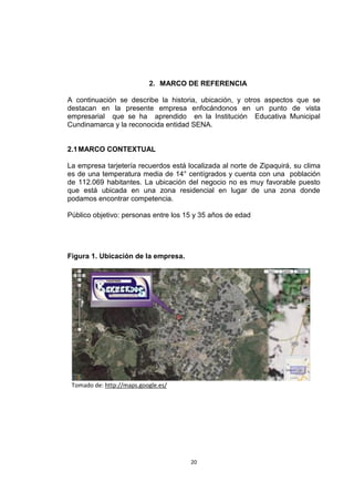 2. MARCO DE REFERENCIA

A continuación se describe la historia, ubicación, y otros aspectos que se
destacan en la presente empresa enfocándonos en un punto de vista
empresarial que se ha aprendido en la Institución Educativa Municipal
Cundinamarca y la reconocida entidad SENA.


2.1 MARCO CONTEXTUAL

La empresa tarjetería recuerdos está localizada al norte de Zipaquirá, su clima
es de una temperatura media de 14° centígrados y cuenta con una población
de 112.069 habitantes. La ubicación del negocio no es muy favorable puesto
que está ubicada en una zona residencial en lugar de una zona donde
podamos encontrar competencia.

Público objetivo: personas entre los 15 y 35 años de edad




Figura 1. Ubicación de la empresa.




 Tomado de: http://maps.google.es/




                                      20
 