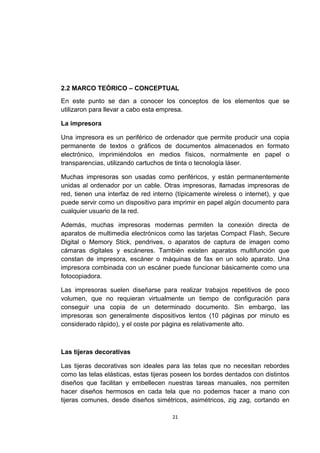 2.2 MARCO TEÓRICO – CONCEPTUAL
En este punto se dan a conocer los conceptos de los elementos que se
utilizaron para llevar a cabo esta empresa.

La impresora

Una impresora es un periférico de ordenador que permite producir una copia
permanente de textos o gráficos de documentos almacenados en formato
electrónico, imprimiéndolos en medios físicos, normalmente en papel o
transparencias, utilizando cartuchos de tinta o tecnología láser.

Muchas impresoras son usadas como periféricos, y están permanentemente
unidas al ordenador por un cable. Otras impresoras, llamadas impresoras de
red, tienen una interfaz de red interno (típicamente wireless o internet), y que
puede servir como un dispositivo para imprimir en papel algún documento para
cualquier usuario de la red.

Además, muchas impresoras modernas permiten la conexión directa de
aparatos de multimedia electrónicos como las tarjetas Compact Flash, Secure
Digital o Memory Stick, pendrives, o aparatos de captura de imagen como
cámaras digitales y escáneres. También existen aparatos multifunción que
constan de impresora, escáner o máquinas de fax en un solo aparato. Una
impresora combinada con un escáner puede funcionar básicamente como una
fotocopiadora.

Las impresoras suelen diseñarse para realizar trabajos repetitivos de poco
volumen, que no requieran virtualmente un tiempo de configuración para
conseguir una copia de un determinado documento. Sin embargo, las
impresoras son generalmente dispositivos lentos (10 páginas por minuto es
considerado rápido), y el coste por página es relativamente alto.



Las tijeras decorativas

Las tijeras decorativas son ideales para las telas que no necesitan rebordes
como las telas elásticas, estas tijeras poseen los bordes dentados con distintos
diseños que facilitan y embellecen nuestras tareas manuales, nos permiten
hacer diseños hermosos en cada tela que no podemos hacer a mano con
tijeras comunes, desde diseños simétricos, asimétricos, zig zag, cortando en

                                       21
 