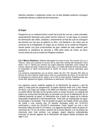 distintos sentidos o realizando cortes con la tela doblada podemos conseguir
excelentes efectos y bellísimas terminaciones.




El Papel

Pergamino es un material hecho a partir de la piel de una res u otros animales,
especialmente fabricado para poder escribir sobre él. La piel sigue un proceso
de eliminación del vellón, adobado y estiramiento al final del cual se consiguen
las láminas con las que se elabora un libro, una filacteria o los rollos que se
conocían de la Antigüedad. El origen de su nombre es la ciudad de Pérgamo,
donde existía una gran productividad de gran calidad de este material, pero
realmente su existencia se remonta a 1500 años antes de Cristo, es decir,
mucho antes de que la ciudad de Pérgamo existiera.



2.2.1 Marco Histórico. Historia del papel Fue hacia el año 105 cuando Caí Lun o
Tsai-lun, como era conocido el eunuco de la corte Han oriental del emperador chino
Hedo o Ho Ti, fabricó por primera vez papel utilizando materiales como corteza de
morera, tejidos de seda y trapos de ropa vieja y un molde fabricado de tiras de bambú.
El emperador le había encomendado la misión de buscar nuevos materiales para
escribir.
Los primeros antecedentes que se tienen datan del año 150. Durante 500 años la
técnica de cómo fabricar papel estuvo sólo en conocimiento de China. En el año 610
se introdujo por primera vez en Japón y en el 750 en Asia Central. Posteriormente, por
el año 800, apareció en Egipto, iniciándose su fabricación 100 años después.


Los egipcios usaron material vegetal en la fabricación de papiros y piel de
cabra y oveja para los pergaminos. El papiro alcanza entre uno y tres metros
de altura. Las hojas son largas y los tallos son blandos y de sección triangular.
La parte inferior del tallo es tan gruesa como un brazo humano. La médula del
papiro era consumida hervida pero su principal uso fue en la elaboración de un
material parecido al papel. La fabricación era a partir de capas de la médula
dispuestas longitudinal y transversalmente. Todo esto se impregnaba de agua,
se prensaba y se secaba. Tras el secado el papiro se frotaba contra una pieza
de marfil o una concha lisa. El tamaño fluctuaba entre los 12,5x12,5
centímetros y entre los 22,5x37,5 centímetros. Cada "papel" se unía a otro
formando rollos de entre 6 y 9 metros. Los egipcios escribían sobre el papiro en
columnas de 7,6 cm de ancho, tamaño de la prosa literaria y en la poesía las
columnas eran más anchas. Los griegos, según algunos antecedentes
conocían la técnica egipcia de la fabricación del papiro desde principios del
siglo V a.C.



                                         22
 