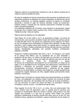 Tilghman patentó el procedimiento mediante el cual se obtenía celulosa de la
madera a base de bisulfito de calcio.

De aquí en adelante los futuros mecanismos sólo buscarían la perfección de la
maquinaria existente, la utilización de nuevos materiales y la disminución de los
tiempos productivos. La industria papelera siempre ha estado en constante
desarrollo y durante el siglo XX alcanzó elevados niveles de producción.
Estados Unidos y Canadá son los mayores productores mundiales de papel,
pulpa y productos papeleros.
Los materiales utilizados por el Hombre, para expresar su pensamiento, desde
el principio de la historia hasta nuestros días, fueron sucesivamente: Piedra,
Tablilla de arcilla, Tabla de madera.
Algunos tipos de papeles son los siguientes:
Hoja Papiro: En el año 3.000 a. de C. se desarrolló en Egipto, una forma de
comunicación, que se podría considerar origen del sistema de escritura actual.
A orillas del Nilo crecía una planta muy apreciada por los egipcios: El Papiro.
Su raíz se utilizaba como combustible, la médula como alimento y el tallo como
antorcha o como materia prima para producir un soporte ligero y cómodo de
escritura: El Papiro: Estaba compuesto por láminas del tallo que eran extraídas,
rajadas, desplegadas, aplanadas (con grandes martillos), entrelazadas,
pegadas y secadas.
Pergamino: Sistema desarrollado 300 años a. de C., en Pergamo, una ciudad
de la antigua Asia Menor, que se caracterizó por un gran desarrollo y
protección de las artes y la cultura. Se fabricaba con piel seca no curtida de
corderos, cabras, cerdos y asnos (la Vitela era idéntica solo que con piel de
carnero      o     becerro).   Podía      ser    transparente     u     opaca.
El secreto de la fabricación del pergamino se ha transmitido a lo largo de los
siglos y en la actualidad se han conseguido tres aplicaciones: construcción de
tambores y elementos de percusión (opaco), pantallas para lámparas
(transparente), miniaturas, encuadernaciones y ediciones de lujo (papel).
También se ha desarrollado, a imitación del pergamino, el papel apergaminado
o pergamino vegetal, fabricado con fibra vegetal tratada químicamente (Ácido
Sulfúrico y Amoniaco).

Papel de trapo: Consistía en macerar trapos para descomponerlos, se cortaban
en tiras y se golpeaban con pesados mazos mientras una corriente de agua
limpiaba las impurezas. Se mezclaban bien las fibras de la pasta resultante y,
una vez escurrida, se cubría con paños de fieltro, se prensaban, secaban,
encolaban y volvían a secar. Y se obtenía la hoja de trapo.

Fibra vegetal: En el año 105 d. de C., un chino, Caí Lum (pronunciado Tsai
Lum), ministro chino de agricultura, ideó un soporte para la escritura que
consistió en entremezclar fibras de morera o bambú, para producir una hoja
vegetal muy parecida a lo que hoy se conoce como Papel. Los chinos
guardaron celosamente el secreto durante 600 años, pero en el año 761 dos
soldados chinos, papeleros de profesión, cayeron prisioneros de los árabes en

                                       24
 