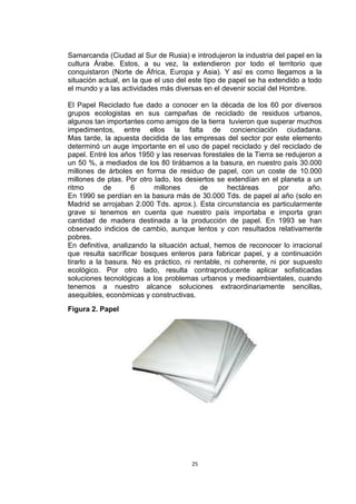 Samarcanda (Ciudad al Sur de Rusia) e introdujeron la industria del papel en la
cultura Árabe. Estos, a su vez, la extendieron por todo el territorio que
conquistaron (Norte de África, Europa y Asia). Y así es como llegamos a la
situación actual, en la que el uso del este tipo de papel se ha extendido a todo
el mundo y a las actividades más diversas en el devenir social del Hombre.

El Papel Reciclado fue dado a conocer en la década de los 60 por diversos
grupos ecologistas en sus campañas de reciclado de residuos urbanos,
algunos tan importantes como amigos de la tierra tuvieron que superar muchos
impedimentos, entre ellos la falta de concienciación ciudadana.
Mas tarde, la apuesta decidida de las empresas del sector por este elemento
determinó un auge importante en el uso de papel reciclado y del reciclado de
papel. Entré los años 1950 y las reservas forestales de la Tierra se redujeron a
un 50 %, a mediados de los 80 tirábamos a la basura, en nuestro país 30.000
millones de árboles en forma de residuo de papel, con un coste de 10.000
millones de ptas. Por otro lado, los desiertos se extendían en el planeta a un
ritmo        de      6      millones      de       hectáreas       por      año.
En 1990 se perdían en la basura más de 30.000 Tds. de papel al año (solo en
Madrid se arrojaban 2.000 Tds. aprox.). Esta circunstancia es particularmente
grave si tenemos en cuenta que nuestro país importaba e importa gran
cantidad de madera destinada a la producción de papel. En 1993 se han
observado indicios de cambio, aunque lentos y con resultados relativamente
pobres.
En definitiva, analizando la situación actual, hemos de reconocer lo irracional
que resulta sacrificar bosques enteros para fabricar papel, y a continuación
tirarlo a la basura. No es práctico, ni rentable, ni coherente, ni por supuesto
ecológico. Por otro lado, resulta contraproducente aplicar sofisticadas
soluciones tecnológicas a los problemas urbanos y medioambientales, cuando
tenemos a nuestro alcance soluciones extraordinariamente sencillas,
asequibles, económicas y constructivas.
Figura 2. Papel




                                       25
 