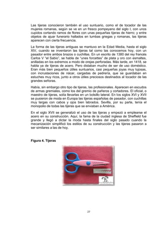 Las tijeras conocieron también el uso suntuario, como el de tocador de las
mujeres romanas, según se ve en un fresco pompeyano del siglo I, con unos
cupidos cortando ramos de flores con unas pequeñas tijeras de hierro; y entre
objetos de ajuar funerario hallados en tumbas griegas y romanas, las tijeras
aparecen con cierta frecuencia.
La forma de las tijeras antiguas se mantuvo en la Edad Media, hasta el siglo
XIV, cuando se inventaron las tijeras tal como las conocemos hoy, con un
pasador entre ambos brazos o cuchillas. En un escrito de 1380 del rey francés
Carlos V “el Sabio”, se habla de “unes forcettes” de plata y oro con esmaltes,
anilladas en los extremos a modo de orejas perforadas. Más tarde, en 1418, se
habla ya de tijeras de acero. Pero distaban mucho de ser de uso doméstico.
Eran más bien pequeños útiles suntuarios, casi pequeñas joyas muy lujosas,
con incrustaciones de nácar, cargadas de pedrería, que se guardaban en
estuches muy ricos, junto a otros útiles preciosos destinados al tocador de las
grandes señoras.
Había, sin embargo otro tipo de tijeras, las profesionales. Aparecen en escudos
de armas gremiales, como los del gremio de pañeros y cortadores. El oficial, o
maestro de tijeras, solía llevarlas en un bolsillo lateral. En los siglos XVI y XVII
se pusieron de moda en Europa las tijeras españolas de pasador, con cuchillas
muy largas con cabos y ojos bien labrados. Sevilla, por su parte, tenía el
monopolio de todas las tijeras que se enviaban a América.
En el siglo XVII se generalizó el uso de las tijeras y empezó a emplearse el
acero en su construcción. Aquí, la fama de la ciudad inglesa de Sheffield fue
grande y llegó a dictar la moda hasta finales del siglo pasado cuando la
mecanización simplificó los estilos de su construcción y las tijeras pasaron a
ser similares a las de hoy.


Figura 4. Tijeras




                                         27
 