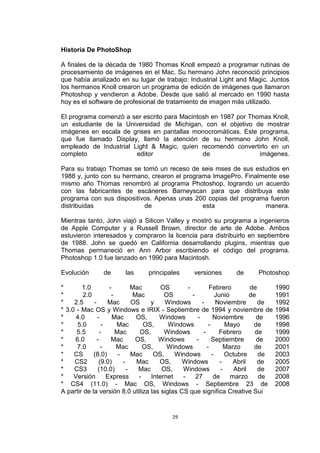 Historia De PhotoShop

A finales de la década de 1980 Thomas Knoll empezó a programar rutinas de
procesamiento de imágenes en el Mac. Su hermano John reconoció principios
que había analizado en su lugar de trabajo: Industrial Light and Magic. Juntos
los hermanos Knoll crearon un programa de edición de imágenes que llamaron
Photoshop y vendieron a Adobe. Desde que salió al mercado en 1990 hasta
hoy es el software de profesional de tratamiento de imagen más utilizado.

El programa comenzó a ser escrito para Macintosh en 1987 por Thomas Knoll,
un estudiante de la Universidad de Michigan, con el objetivo de mostrar
imágenes en escala de grises en pantallas monocromáticas. Este programa,
que fue llamado Display, llamó la atención de su hermano John Knoll,
empleado de Industrial Light & Magic, quien recomendó convertirlo en un
completo                editor                de                imágenes.

Para su trabajo Thomas se tomó un receso de seis mses de sus estudios en
1988 y, junto con su hermano, crearon el programa ImagePro. Finalmente ese
mismo año Thomas renombró al programa Photoshop, logrando un acuerdo
con las fabricantes de escáneres Barneyscan para que distribuya este
programa con sus dispositivos. Apenas unas 200 copias del programa fueron
distribuidas               de                  esta               manera.

Mientras tanto, John viajó a Silicon Valley y mostró su programa a ingenieros
de Apple Computer y a Russell Brown, director de arte de Adobe. Ambos
estuvieron interesados y compraron la licencia para distribuirlo en septiembre
de 1988. John se quedó en California desarrollando plugins, mientras que
Thomas permaneció en Ann Arbor escribiendo el código del programa.
Photoshop 1.0 fue lanzado en 1990 para Macintosh.

Evolución       de       las      principales       versiones        de       Photoshop

*       1.0          -         Mac       OS       -          Febrero          de       1990
*        2.0          -        Mac        OS        -            Junio        de       1991
*    2.5     -      Mac        OS    y    Windows        -       Noviembre       de    1992
* 3.0 - Mac OS y Windows e IRIX - Septiembre de 1994 y noviembre de                    1994
*     4.0      -       Mac      OS,     Windows        -       Noviembre        de     1996
*     5.0         -     Mac        OS,     Windows           -       Mayo      de      1998
*     5.5        -      Mac      OS,      Windows         -       Febrero       de     1999
*    6.0       -      Mac       OS,     Windows       -        Septiembre        de    2000
*     7.0        -      Mac        OS,     Windows          -        Marzo      de     2001
*    CS      (8.0)       -     Mac    OS,     Windows          -     Octubre     de    2003
*    CS2        (9.0)      -    Mac     OS,     Windows            -    Abril    de    2005
*    CS3        (10.0)       -   Mac     OS,    Windows            -    Abril    de    2007
*    Versión        Express      -   Internet   -     27        de     marzo      de   2008
* CS4 (11.0) - Mac OS, Windows - Septiembre 23 de                                      2008
A partir de la versión 8.0 utiliza las siglas CS que significa Creative Sui


                                            29
 