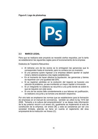 Figura 6. Logo de photoshop




2.3      MARCO LEGAL
Para que se realizara este proyecto se necesitó ciertos requisitos, por lo tanto
se establecieron las siguientes reglas para el funcionamiento de la empresa
Estatutos de Tarjetería Rekuerdos:

       Al retirarse uno de los socios se le entregaran las ganancias que le
        corresponden hasta el momento, pero no contara con su inversión.
       Si una persona quiere ingresar a la empresa deberá aportar el capital
        inicial y deberá acoplarse a las reglas establecidas.
       En el momento de hacer efectiva la liquidación, las ganancias y bienes
        se repartirán con una igualdad del 20%.
       Si se registran pérdidas en la evolución del negocio se buscara una
        solución al problema, ya sea invirtiendo un mayor capital o innovando.
       Si un integrante no colabora se recurrirá a una junta donde se aclare lo
        que se requiere con este socio.
       Si uno de los socios falla constantemente a sus labores sin justificación,
        se realizara una junta y se tomara una decisión respectiva.
Por otro lado se emplearon las normas que se establecieron para la formación
de empresas en el manual de convivencia, también se utilizó la ley 1014 del
2006 “fomento a la cultura del emprendimiento” si se desea más información
de la ley anterior recurrir a el anexo (A), igualmente se implementó el acta de
constitución de la empresa, ver anexo (B), y esta se caracteriza por ser una
sociedad limitada, además se tiene en cuenta el reglamento del área
empresarial de la institución ver Anexo (C).




                                         30
 