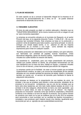 3. PLAN DE NEGOCIOS

 En este capítulo se da a conocer el desarrollo integral de la empresa en el
 transcurso de aproximadamente de 2 años; en él           se puede observar
 claramente el desarrollo de la misma.


 3.1 RESUMEN EJECUTIVO
 Al inicio de este proyecto se eligió un nombre adecuado y llamativo que es
 “TARJETERÍA REKUERDOS” de la misma manera se le dio un slogan el cual
 es “para momentos especiales”.
 La empresa se encuentra ubicada en el municipio de Zipaquirá, en el sector
 Porvenir del zipa, en la siguiente dirección Transv. 7 A Bis # 22 – 09, es una
 empresa tipo sociedad limitada, Esta empresa se basa en la producción y
 posterior venta de tarjetería para toda ocasión, cuya tarea principal no solo es
 entregar una simple tarjeta bonita, si no plasmar en ella los mejores
 sentimientos de un hombre o una mujer como también las mejores
 expresiones para invitar en cualquier ocasión.
  Nuestros productos son elaborados con la mejor calidad y con gran esfuerzo,
 son fabricados con variedad de papeles, buenas impresoras, cintas
 decorativas elegantes, tijeras de diversos estilos, implementamos programas
 virtuales los cuales facilitan la creación del diseño.
 Se caracteriza la creatividad, para una mejor presentación del producto,
 calidad que pueden obtener el cliente, las principales herramientas con las
 que trabajamos son la mano de obra, trabajo en equipo, y sistemas virtuales
 como lo son el internet, y otras herramientas para edición de imágenes.
 La empresa cuenta con la facilidad de crear e innovar puesto que se trabaja
 implementando creativa, se sabe y se conoce las necesidades de los clientes
 dándoles así una variada cantidad de opciones de tarjeta, diseño y contenido,
 también se cuenta con el servicio de domicilio para facilitarle al cliente la
 adquisición del producto.
Esta empresa se destaca en la presentación de sus tarjetas de amor, de
amistad, y las que se emplean para felicitar a otras personas, alrededor de la
empresa no se encuentra competencia, esa es una de las ventajas que se
tiene ante otras tarjeterías, por otro lado nadie elabora tarjetas de amor ni de
amistad ni de otra categoría, efectivamente se tiene una visón agradable que
describe lo quese reliza, en esta se expresa que se ofrecen los mejores
productos en innovación teniendo como eje central la creatividad y ofreciendo
confianza a los clientes a la hora de adquirir el producto. De la misma manera
se conserva una visión en la que se sostiene que en el año 2013 la empresa
será reconocida a nivel municipal, por su cantidad de diseños innovadores y
complejos y que producen gran impacto visual a los clientes, igualmente será
reconocido por ser un ejemplo de auto sostenibilidad económica.

                                       31
 