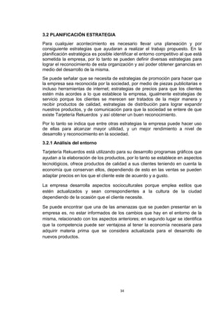 3.2 PLANIFICACIÓN ESTRATEGIA
Para cualquier acontecimiento es necesario llevar una planeación y por
consiguiente estrategias que ayudaran a realizar el trabajo propuesto. En la
planificación estratégica es posible identificar el entorno competitivo al que está
sometida la empresa, por lo tanto se pueden definir diversas estrategias para
lograr el reconocimiento de esta organización y así poder obtener ganancias en
medio del desarrollo de la misma.
Se puede señalar que se necesita de estrategias de promoción para hacer que
la empresa sea reconocida por la sociedad, por medio de piezas publicitarias e
incluso herramientas de internet; estrategias de precios para que los clientes
estén más acordes a lo que establece la empresa, igualmente estrategias de
servicio porque los clientes se merecen ser tratados de la mejor manera y
recibir productos de calidad, estrategias de distribución para lograr expandir
nuestros productos, y de comunicación para que la sociedad se entere de que
existe Tarjetería Rekuerdos y así obtener un buen reconocimiento.
Por lo tanto se indica que entre otras estrategias la empresa puede hacer uso
de ellas para alcanzar mayor utilidad, y un mejor rendimiento a nivel de
desarrollo y reconocimiento en la sociedad.
3.2.1 Análisis del entorno
Tarjetería Rekuerdos está utilizando para su desarrollo programas gráficos que
ayudan a la elaboración de los productos, por lo tanto se establece en aspectos
tecnológicos, ofrece productos de calidad a sus clientes teniendo en cuenta la
economía que conservan ellos, dependiendo de esto en las ventas se pueden
adaptar precios en los que el cliente este de acuerdo y a gusto.

La empresa desarrolla aspectos socioculturales porque emplea estilos que
estén actualizados y sean correspondientes a la cultura de la ciudad
dependiendo de la ocasión que el cliente necesite.

Se puede encontrar que una de las amenazas que se pueden presentar en la
empresa es, no estar informados de los cambios que hay en el entorno de la
misma, relacionado con los aspectos anteriores; en segundo lugar se identifica
que la competencia puede ser ventajosa al tener la economía necesaria para
adquirir materia prima que se considera actualizada para el desarrollo de
nuevos productos.




                                        34
 