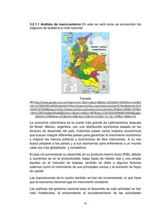 3.2.1.1 Análisis de macro-entorno En este se verá como se encuentran los
negocios de tarjetería a nivel nacional




                                      Tomado
de:http://www.google.com.co/imgres?um=1&hl=es&sa=N&biw=1241&bih=567&tbm=isch&tb
nid=1iuTSBSr9XCluM:&imgrefurl=http://www.oocities.org/unitecnicos/perfil.html&docid=GmY
UVKxTcb7S3M&imgurl=http://www.oocities.org/unitecnicos/colombia.JPG&w=596&h=767&ei
=J9JnUJ28CcXu0gHJjIHwBQ&zoom=1&iact=rc&dur=487&sig=113612635540608319466&page=
    2&tbnh=170&tbnw=131&start=16&ndsp=21&ved=1t:429,r:3,s:16,i:199&tx=39&ty=53

La economía colombiana es la cuarta más grande de Latinoamérica después
de Brasil, México, argentina, con una distribución económica basada en los
factores de desarrollo del país, Colombia posee varios tratados económicos
que buscan integrar diferentes países para garantizar el crecimiento económico
y mejorar los marcos políticos y económicos de libre intercambio. A su vez
busca preparar a los países y a sus economías para enfrentarse a un mundo
cada vez más globalizado y competitivo

El país irá aumentando su desarrollo en su producto interno bruto (PIB), debido
a aumentos de en la productividad, bajas tasas de interés real y una amplia
liquidez en el mercado de tarjetas, también se debe a algunos factores
externos como el crecimiento de sus principales socios y al aumento de flujos
de capital.

Las exportaciones de la nación también se han ido incrementado, lo que hace
que la economía nacional siga en crecimiento constante

Las políticas del gobierno nacional para el desarrollo de esta actividad se han
visto fortalecidas, al emprenderse el encadenamiento de las actividades


                                          35
 