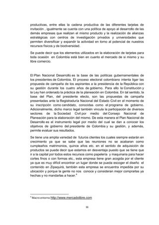 productivas, entre ellas la cadena productiva de las diferentes tarjetas de
invitación , igualmente se cuenta con una política de apoyo al desarrollo de las
demás empresas que realizan el mismo producto y la realización de alianzas
estratégicas con centros de investigación privados y universidades que
permiten diversificar y expandir la actividad en torno al potencial de nuestros
recursos físicos y de biodiversidad.

Se puede decir que los elementos utilizados en la elaboración de tarjetas para
toda ocasión en Colombia está bien en cuanto el mercado de si mismo y su
libre comercio.



El Plan Nacional Desarrollo es la base de las políticas gubernamentales de
los presidentes de Colombia. El proceso electoral colombiano intenta ligar las
propuesta de campaña de los aspirantes a la presidencia de la República con
su gestión durante los cuatro años de gobierno. Para ello la Constitución y
la Ley han ordenado la práctica de la planeación en Colombia. En tal sentido, la
base del Plan, del presidente electo, son las propuestas de campaña
presentadas ante la Registraduría Nacional del Estado Civil en el momento de
su inscripción como candidato, conocidas como el programa de gobierno.
Adicionalmente, dicho marco legal también vincula la participación de diversos
sectores de la Sociedad Civil por medio del Consejo Nacional de
Planeación para la elaboración del mismo. De esta manera el Plan Nacional de
Desarrollo es el instrumento legal por medio del cual se dan a conocer los
objetivos de gobierno del presidente de Colombia y su gestión, y además,
permite evaluar sus resultados.

Se tiene una amplia variedad de futuros clientes los cuales siempre estarán en
crecimiento ya que se sabe que las reuniones no se acabaran como
cumpleaños matrimonios, quince años etc. en el sentido de adquisición de
productos se puede decir que estamos en desventaja puesto que se tiene que
ir a la capital por todos estos recursos como papelería y maquinaria para hacer
cortes finos o con formas etc., esta empresa tiene gran acogida por el cliente
ya que es muy difícil encontrar un lugar donde se pueda escoger el diseño el
contenido en Zipaquirá, también esta empresa se encuentra impedida por su
ubicación y porque la gente no nos conoce y consideran mejor comprarlas ya
hechas y no mandarlas a hacer.4




4
    Macro entorno http://www.mercadolibre.com


                                        36
 