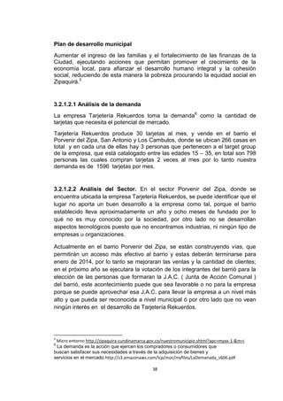 Plan de desarrollo municipal
Aumentar el ingreso de las familias y el fortalecimiento de las finanzas de la
Ciudad, ejecutando acciones que permitan promover el crecimiento de la
economía local, para afianzar el desarrollo humano integral y la cohesión
social, reduciendo de esta manera la pobreza procurando la equidad social en
Zipaquirá.5


3.2.1.2.1 Análisis de la demanda
La empresa Tarjetería Rekuerdos toma la demanda6 como la cantidad de
tarjetas que necesita el potencial de mercado.
Tarjetería Rekuerdos produce 30 tarjetas al mes, y vende en el barrio el
Porvenir del Zipa, San Antonio y Los Cambulos, donde se ubican 266 casas en
total y en cada una de ellas hay 3 personas que pertenecen a el target group
de la empresa, que está catalogado entre las edades 15 – 35, en total son 798
personas las cuales compran tarjetas 2 veces al mes por lo tanto nuestra
demanda es de 1596 tarjetas por mes.


3.2.1.2.2 Análisis del Sector. En el sector Porvenir del Zipa, donde se
encuentra ubicada la empresa Tarjetería Rekuerdos, se puede identificar que el
lugar no aporta un buen desarrollo a la empresa como tal, porque el barrio
establecido lleva aproximadamente un año y ocho meses de fundado por lo
qué no es muy conocido por la sociedad, por otro lado no se desarrollan
aspectos tecnológicos puesto que no encontramos industrias, ni ningún tipo de
empresas u organizaciones.

Actualmente en el barrio Porvenir del Zipa, se están construyendo vías, que
permitirán un acceso más efectivo al barrio y estas deberán terminarse para
enero de 2014, por lo tanto se mejoraran las ventas y la cantidad de clientes;
en el próximo año se ejecutara la votación de los integrantes del barrió para la
elección de las personas que formaran la J.A.C. ( Junta de Acción Comunal )
del barrió, este acontecimiento puede que sea favorable o no para la empresa
porque se puede aprovechar esa J.A.C. para llevar la empresa a un nivel más
alto y que pueda ser reconocida a nivel municipal ó por otro lado que no vean
ningún interés en el desarrollo de Tarjetería Rekuerdos.




5
 Micro entorno http://zipaquira-cundinamarca.gov.co/nuestromunicipio.shtml?apc=myxx-1-&m=i
6
 La demanda es la acción que ejercen los compradores o consumidores que
buscan satisfacer sus necesidades a través de la adquisición de bienes y
servicios en el mercado.http://s3.amazonaws.com/lcp/moc/myfiles/LaDemanada_s606.pdf

                                              38
 