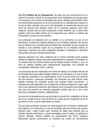3.2.1.2.3 Análisis de la Competencia. Se sabe que nos encontramos en un
sector de vivienda, donde no se encuentran cerca tarjeterías que se asemejen
a la empresa, por lo tanto se considera esto como ventaja, pero también como
una desventaja puesto que no es muy conocida en la sociedad por el sector en
el que se está ubicado, que no es muy favorable; se comprende que hay una
serie de factores que pueden hacer ver la empresa pequeña ante otros
negocios, porque aún se está empezando a salir adelante, por lo tanto ellos
pueden creer que están fuertes por la maquinaria que utilizan al realizar sus
troquelados y cortes en los productos.

Los productos se destacan por su calidad y su economía ya que al ser
adquiridos, el cliente ha estado satisfecho con el trabajo realizado, los precios
que se ofrecen son cómodos para el bolsillo del comprador ya que cuando se
excede a una cantidad mayor de la propuesta en la empresa realiza un
descuento, mientras que otras tarjeterías actuales en Zipaquirá no permiten
descuentos sino que manejan precios fijos.

Algunas personas ven otros negocios de la misma actividad como lugares
donde se elaboran tarjetas solo para celebraciones en general; la empresa se
ve creativa ante los clientes puesto que se trabaja al gusto de ellos y que no
solo se realizan tarjetas para celebraciones especiales sino también de
cumpleaños, Halloween, amor y demás.

Los productos que son realizados en el área de trabajo, son fuertes ante los de
la competencia porque ellos trabajan diseños muy conocidos y lo que innovan
en algunas ocasiones no es sorprendente, como el punto fuerte que tenemos
con los jóvenes y personas animadas, las personas que solo buscan unas
tarjetas sencillas de invitación puede que siempre estén recurriendo a
empresas de alto desarrollo, por concejos de confianza respecto al lugar; algo
con lo que logramos la atracción del producto es la innovación que manejamos
que para los jóvenes es bastante agradable puesto que día a día, viven
amoríos y amistades, bromas y celebraciones.

Un error de la competencia es que se limitan a no salir de la realidad y si no es
así no se puede innovar, hay que tener en cuenta que la creatividad es ver lo
que otros no ven, y así se logra atraer un cliente.

Ya que otras empresas cuentan con más ingresos por su tiempo a disposición
del negocio y su maquinaria, lo que es favorable para las ventas que puedan
obtener, para poder invertir gran cantidad de saldo para permitir que se
realicen objetos publicitarios, u otras estrategias como la radio, el perifoneo e
incluso volantes, afiches tarjetas de presentación etc. Pero Tarjetería
Rekuerdos lograra promocionar su empresa por medio de herramientas


                                       39
 