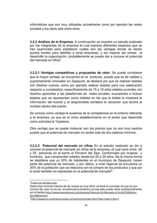 informáticas que son muy utilizadas actualmente como por ejemplo las redes
sociales y los sitios web entre otros.



3.2.2 Análisis de la Empresa. A continuación se muestra un estudio realizado
por los integrantes de la empresa el cual expresa diferentes aspectos que se
han examinado para establecer cuáles son las ventajas donde se tienen
puntos fuertes para debilitar a otras empresas, y así mejorar las ventas el
desarrollo la organización; probablemente se puede dar a conocer el potencial
del mercado en cifras7


3.2.2.1 Ventajas competitivas y propuestas de valor. Se puede considerar
que la mayor ventaja, se encuentra en el producto, puesto que es de calidad y
supremamente innovador en Zipaquirá, se destaca por que se realizan tarjetas
con diseños nuevos, como por ejemplo realizar tarjetas para una celebración
respecto a cumpleaños, específicamente de 15 a 18 años edades juveniles con
diseños aparentes a las plataformas de redes sociales, buscadores e incluso
tarjetas que se representan como boletas en las que la boleta le mostrará la
información del evento y el desprendible señalará la ubicación que tendrá el
invitado dentro del evento.

Se conoce como ventaja la ausencia de la competencia en el entorno referente
a la empresa, ya que es el único establecimiento en el sector que desarrolla
como actividad la Tarjetería.

Otra ventaja que se puede instaurar son los precios que no son muy neutros
puesto que el potencial de mercado no recibe más de dos salarios mínimos.

.
3.2.2.2 Potencial del mercado en cifras En el estudio realizado se dio a
conocer el potencial de mercado en cifras de la empresa, el cual varía entre 46
y 55 personas en el barrio el Porvenir del Zipa. Conformado por mujeres y
hombres, que comprenden edades desde los 25 a 35 años. De la misma forma
se establece que un 20% de habitantes en el municipio de Zipaquirá, hacen
parte del potencial de mercado, y por último, a nivel regional se encuentra un
30% de la población que se relaciona con la compra de los productos y que por
lo tanto también es expresado en el potencial de mercado8.


7
  Potencial del Mercado
Determinar el límite máximo de las ventas es muy difícil, se tiene el concepto de que se aun
número fijo, pero no es así, el potencial es dinámico ya que este puede variar substancialmente
por el tiempo.http://www.buenastareas.com/ensayos/Potencial-De-Mercado-y-Pron%C3%B3stico-
De/198018.html
8
 http://zipaquira-cundinamarca.gov.co/nuestromunicipio.shtml?apc=myxx-1-&m=i

                                              40
 