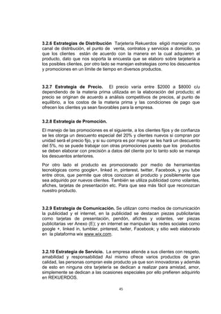 3.2.6 Estrategias de Distribución Tarjetería Rekuerdos eligió manejar como
canal de distribución, el punto de venta, contratos y servicios a domicilio, ya
que los clientes están de acuerdo con la manera en la cual adquieren el
producto, dato que nos soporta la encuesta que se elaboro sobre tarjetería a
los posibles clientes, por otro lado se manejan estrategias como los descuentos
y promociones en un límite de tiempo en diversos productos.


3.2.7 Estrategia de Precio. El precio varía entre $2000 a $8000 c/u
dependiendo de la materia prima utilizada en la elaboración del producto; el
precio se originan de acuerdo a análisis competitivos de precios, al punto de
equilibrio, a los costos de la materia prima y las condiciones de pago que
ofrecen los clientes ya sean favorables para la empresa.


3.2.8 Estrategia de Promoción.
El manejo de las promociones es el siguiente, a los clientes fijos y de confianza
se les otorga un descuento especial del 20% y clientes nuevos si compran por
unidad será el precio fijo, y si su compra es por mayor se les hará un descuento
del 5%, no se puede trabajar con otras promociones puesto que los productos
se deben elaborar con precisión a datos del cliente por lo tanto solo se maneja
los descuentos anteriores.
Por otro lado el producto es promocionado por medio de herramientas
tecnológicas como google+, linked in, pinterest, twitter, Facebook, y you tube
entre otros, que permite que otros conozcan el producto y posiblemente que
sea adquirido por nuevos clientes. También se utiliza publicidad como volantes,
afiches, tarjetas de presentación etc. Para que sea más fácil que reconozcan
nuestro producto.


3.2.9 Estrategia de Comunicación. Se utilizan como medios de comunicación
la publicidad y el internet, en la publicidad se destacan piezas publicitarias
como tarjetas de presentación, pendón, afiches y volantes, ver piezas
publicitarias ver Anexo (E); y en internet se manipulan las redes sociales como
google +, linked in, tumbler, pinterest, twiter, Facebook; y sitio web elaborado
en la plataforma wix www.wix.com.


3.2.10 Estrategia de Servicio. La empresa atiende a sus clientes con respeto,
amabilidad y responsabilidad Así mismo ofrece varios productos de gran
calidad, las personas compran este producto ya que son innovadoras y además
de esto en ninguna otra tarjetería se dedican a realizar para amistad, amor,
simplemente se dedican a las ocasiones especiales por ello prefieren adquirirlo
en REKUERDOS.

                                       45
 