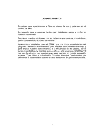 AGRADECIMIENTOS


En primer lugar agradecemos a Dios por darnos la vida y guiarnos por el
camino del éxito
En segundo lugar a nuestras familias por        brindarnos apoyo y confiar en
nuestras habilidades.
También a nuestros profesores que les debemos gran parte de conocimiento,
por su comprensión y su forma de enseñar.
Igualmente a entidades como el SENA que nos brinda conocimientos del
programa “Asistencia Administrativa” para mejores oportunidades de trabajo y
para ampliar nuestros conocimientos, a la Universidad de la Sabana, por el
curso de contabilidad y finanzas que nos ofrece, a la universidad UNIMINUTO
que nos ha ofrecido dos oportunidades para avanzar en nuestra educación
superior. Y por último a la Institución Educativa Municipal Cundinamarca por
ofrecernos la posibilidad de obtener el título de técnicos en gestión empresarial.




                                        5
 