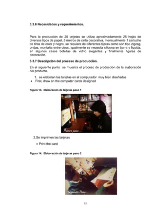 3.3.6 Necesidades y requerimientos.


Para la producción de 25 tarjetas se utiliza aproximadamente 25 hojas de
diversos tipos de papel, 5 metros de cinta decorativa, mensualmente 1 cartucho
de tinta de color y negro, se requiere de diferentes tijeras como son tipo zigzag,
ondas, montaña entre otros, igualmente se necesita silicona en barra y liquida,
en algunos casos botellas de vidrio elegantes y finalmente figuras de
decoración.
3.3.7 Descripción del proceso de producción.
En el siguiente punto se muestra el proceso de producción de la elaboración
del producto.
  1. se elaboran las tarjetas en el computador muy bien diseñadas
 First, draw on the computer cards designed

Figura 13. Elaboración de tarjetas paso 1




  2.Se imprimen las tarjetas

      Print the card

Figura 14. Elaboración de tarjetas paso 2




                                            52
 