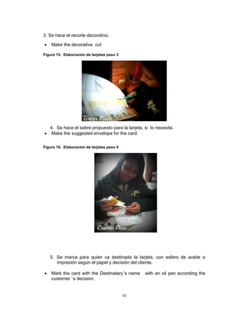 3. Se hace el recorte decorativo.

   Make the decorative cut

Figura 15. Elaboración de tarjetas paso 3




  4. Se hace el sobre propuesto para la tarjeta, si lo necesita.
 Make the suggested envelope for the card.

Figura 16. Elaboración de tarjetas paso 4




    5. Se marca para quien va destinada la tarjeta, con esfero de aceite o
       impresión según el papel y decisión del cliente.

   Mark the card with the Destinatary´s name    with an oil pen according the
    customer ´s decision.


                                            53
 